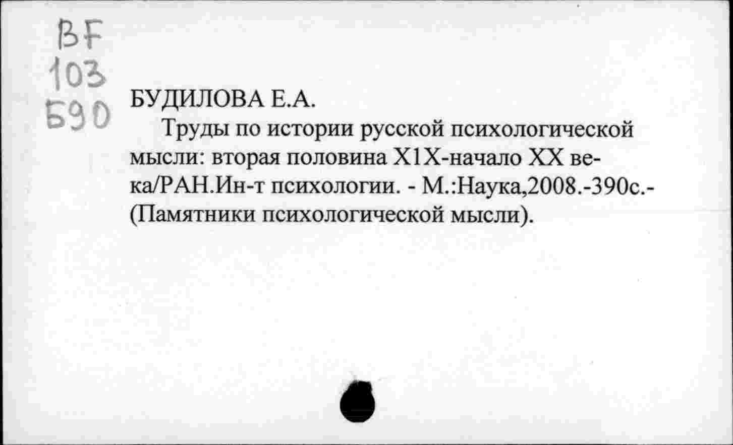 ﻿1оъ
г-А« БУДИЛОВА Е. А.
Труды по истории русской психологической мысли: вторая половина Х1Х-начало XX ве-ка/РАН.Ин-т психологии. - М.гНаука,2008.-390с,-(Памятники психологической мысли).